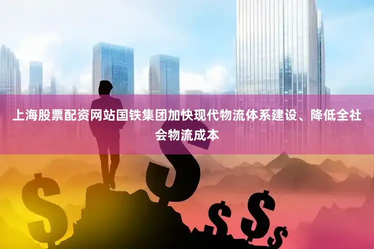 上海股票配资网站国铁集团加快现代物流体系建设、降低全社会物流成本