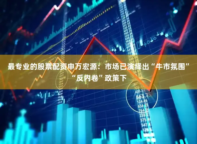 最专业的股票配资申万宏源：市场已演绎出“牛市氛围”“反内卷”政策下