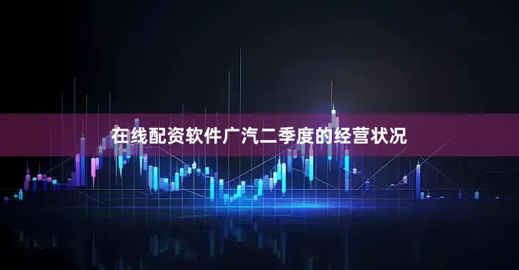 在线配资软件广汽二季度的经营状况