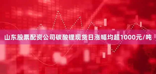 山东股票配资公司碳酸锂现货日涨幅均超1000元/吨