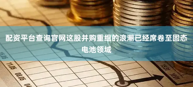 配资平台查询官网这股并购重组的浪潮已经席卷至固态电池领域