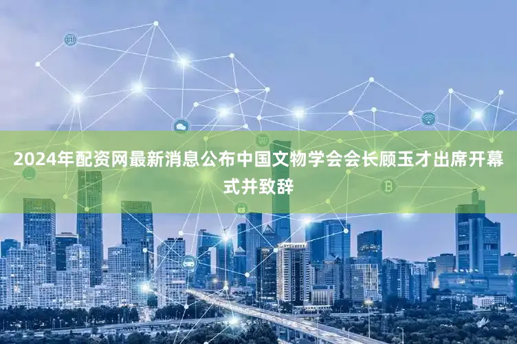 2024年配资网最新消息公布中国文物学会会长顾玉才出席开幕式并致辞