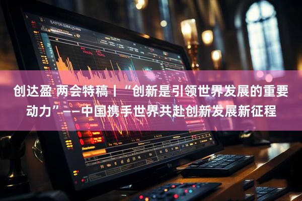 创达盈 两会特稿丨“创新是引领世界发展的重要动力”——中国携手世界共赴创新发展新征程