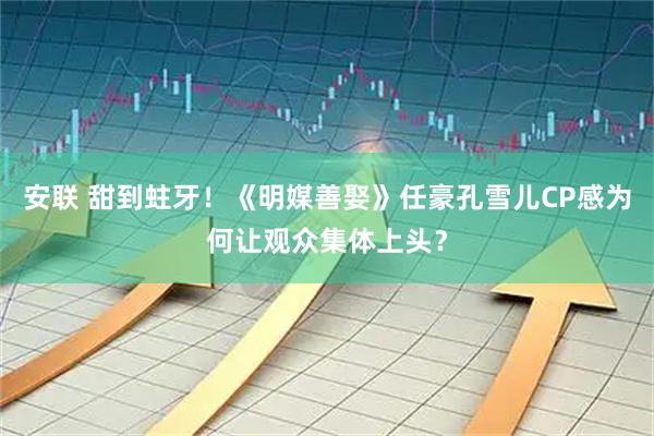 安联 甜到蛀牙！《明媒善娶》任豪孔雪儿CP感为何让观众集体上头？