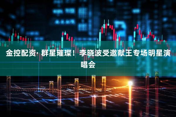 金控配资· 群星璀璨！李晓波受邀献王专场明星演唱会