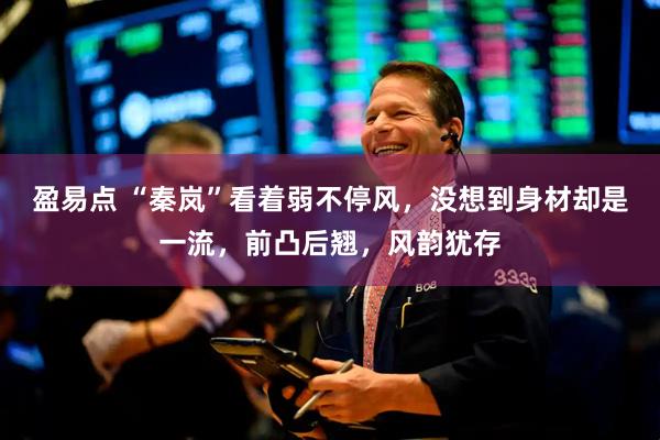 盈易点 “秦岚”看着弱不停风，没想到身材却是一流，前凸后翘，风韵犹存