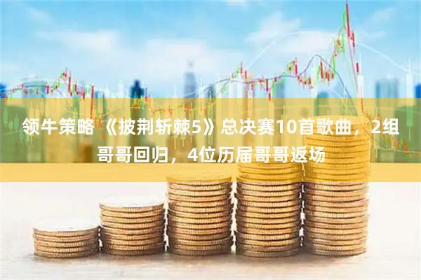 领牛策略 《披荆斩棘5》总决赛10首歌曲，2组哥哥回归，4位历届哥哥返场