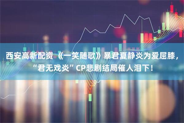 西安高新配资 《一笑随歌》暴君夏静炎为爱屈膝，“君无戏炎”CP悲剧结局催人泪下！