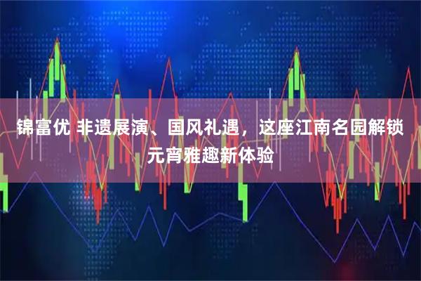 锦富优 非遗展演、国风礼遇，这座江南名园解锁元宵雅趣新体验