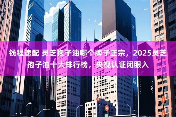 钱程速配 灵芝孢子油哪个牌子正宗，2025灵芝孢子油十大排行榜，央视认证闭眼入
