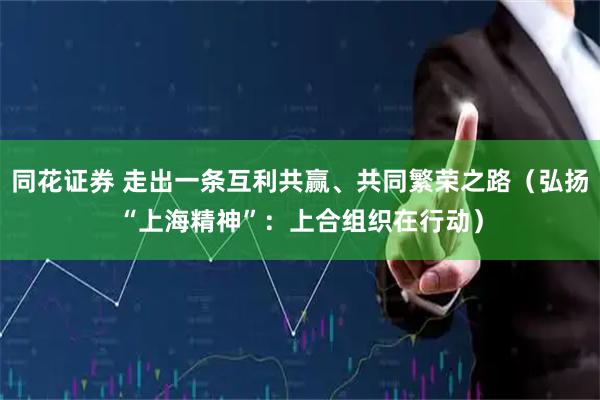 同花证券 走出一条互利共赢、共同繁荣之路（弘扬“上海精神”：上合组织在行动）