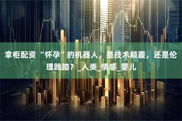 拿柜配资 “怀孕”的机器人，是技术颠覆，还是伦理践踏？_人类_情感_婴儿
