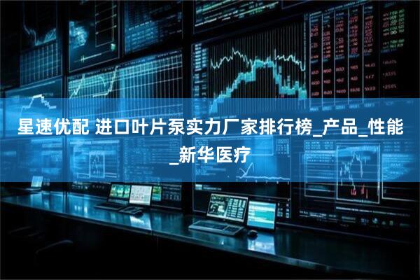 星速优配 进口叶片泵实力厂家排行榜_产品_性能_新华医疗