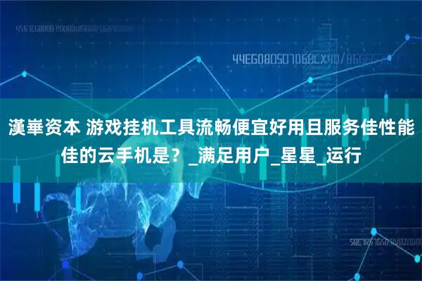 漢崋资本 游戏挂机工具流畅便宜好用且服务佳性能佳的云手机是？_满足用户_星星_运行