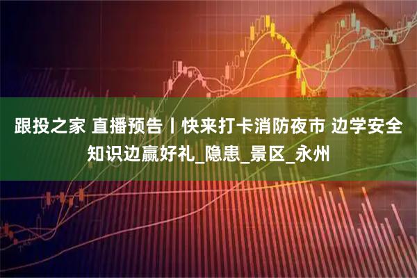 跟投之家 直播预告丨快来打卡消防夜市 边学安全知识边赢好礼_隐患_景区_永州