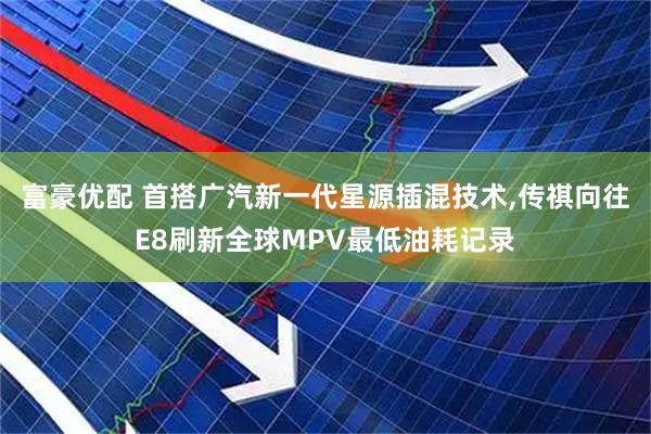 富豪优配 首搭广汽新一代星源插混技术,传祺向往E8刷新全球MPV最低油耗记录