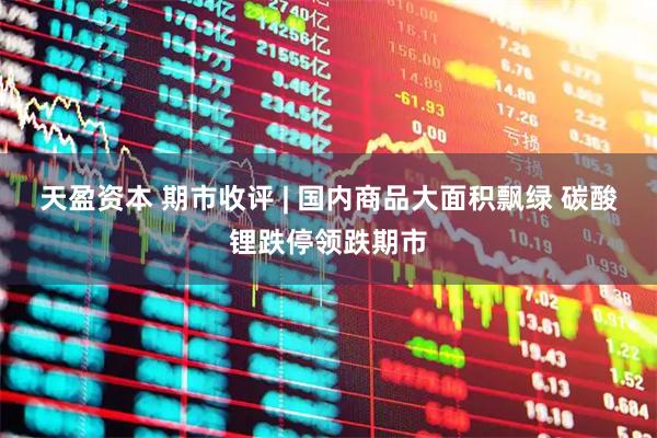 天盈资本 期市收评 | 国内商品大面积飘绿 碳酸锂跌停领跌期市