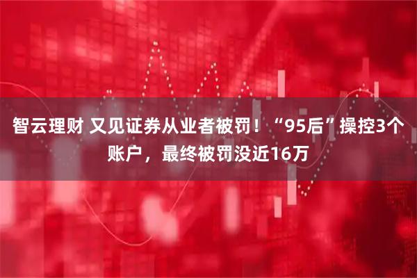 智云理财 又见证券从业者被罚！“95后”操控3个账户，最终被罚没近16万