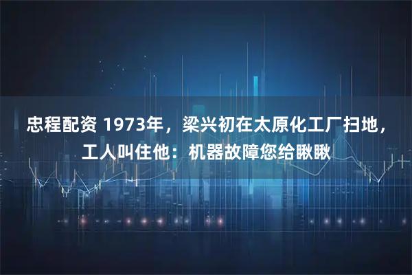 忠程配资 1973年，梁兴初在太原化工厂扫地，工人叫住他：机器故障您给瞅瞅
