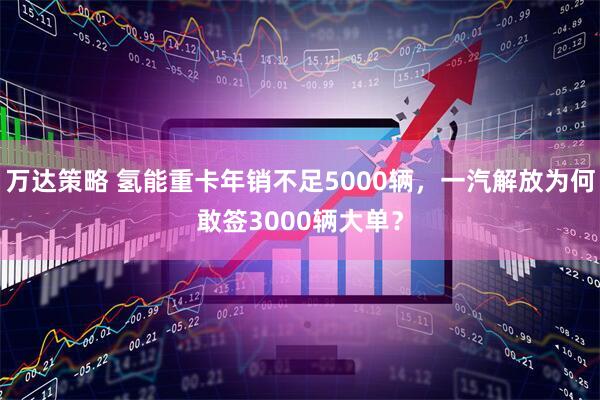 万达策略 氢能重卡年销不足5000辆，一汽解放为何敢签3000辆大单？