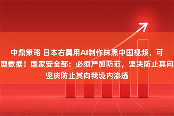 中鼎策略 日本右翼用AI制作抹黑中国视频，可能污染大模型数据！国家安全部：必须严加防范，坚决防止其向我境内渗透