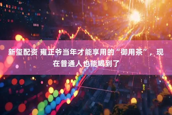 新玺配资 雍正爷当年才能享用的“御用茶”，现在普通人也能喝到了