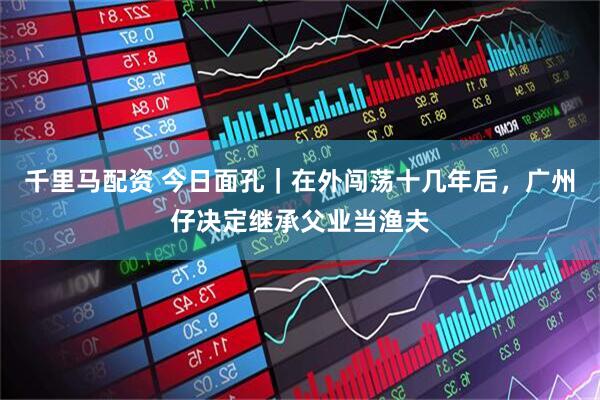 千里马配资 今日面孔｜在外闯荡十几年后，广州仔决定继承父业当渔夫