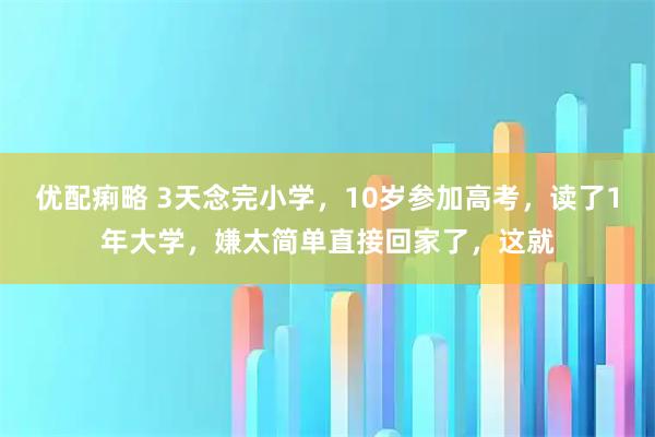 优配痢略 3天念完小学，10岁参加高考，读了1年大学，嫌太简单直接回家了，这就